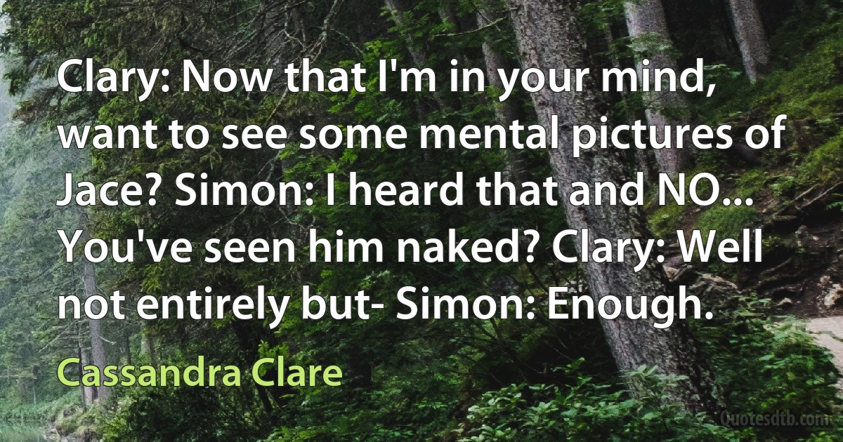 Clary: Now that I'm in your mind, want to see some mental pictures of Jace? Simon: I heard that and NO... You've seen him naked? Clary: Well not entirely but- Simon: Enough. (Cassandra Clare)