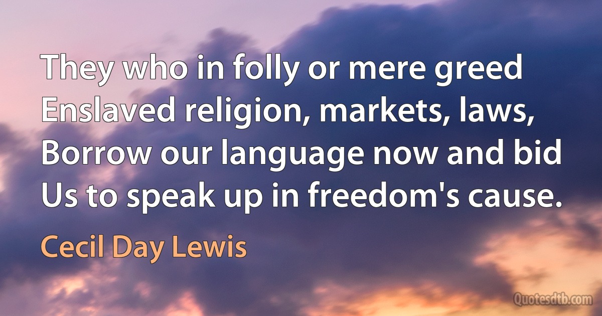 They who in folly or mere greed
Enslaved religion, markets, laws,
Borrow our language now and bid
Us to speak up in freedom's cause. (Cecil Day Lewis)