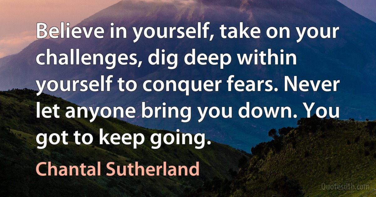 Believe in yourself, take on your challenges, dig deep within yourself to conquer fears. Never let anyone bring you down. You got to keep going. (Chantal Sutherland)