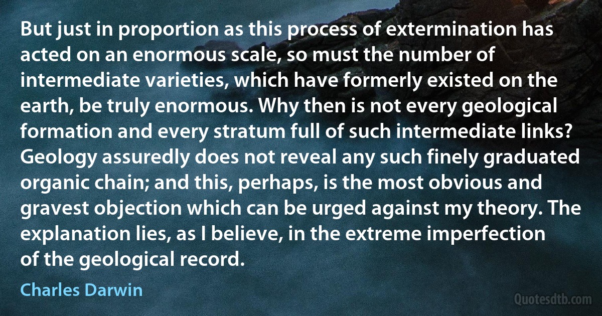 But just in proportion as this process of extermination has acted on an enormous scale, so must the number of intermediate varieties, which have formerly existed on the earth, be truly enormous. Why then is not every geological formation and every stratum full of such intermediate links? Geology assuredly does not reveal any such finely graduated organic chain; and this, perhaps, is the most obvious and gravest objection which can be urged against my theory. The explanation lies, as I believe, in the extreme imperfection of the geological record. (Charles Darwin)