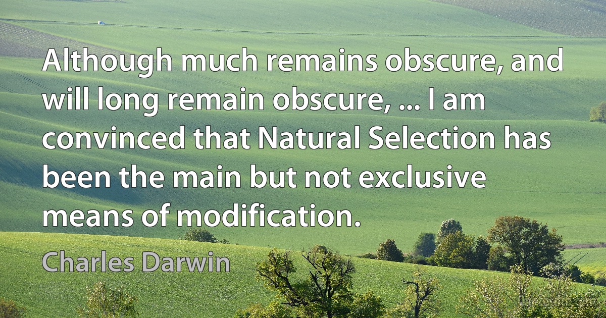 Although much remains obscure, and will long remain obscure, ... I am convinced that Natural Selection has been the main but not exclusive means of modification. (Charles Darwin)