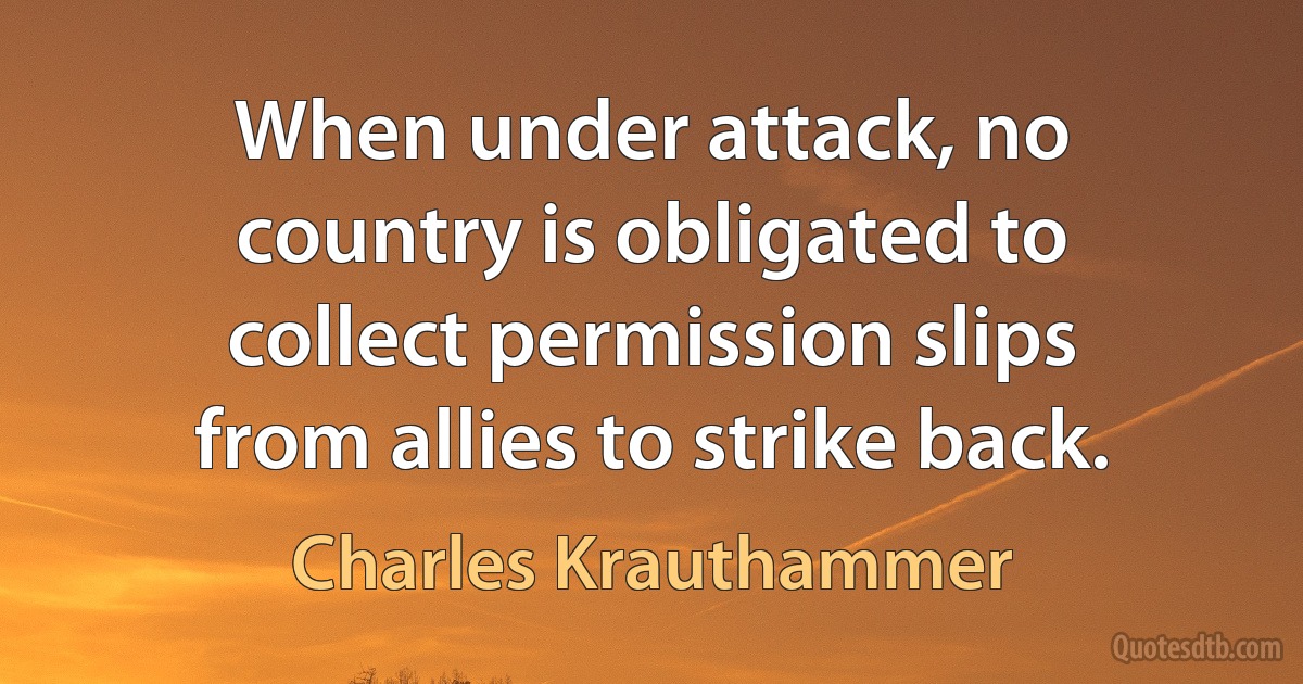 When under attack, no country is obligated to collect permission slips from allies to strike back. (Charles Krauthammer)