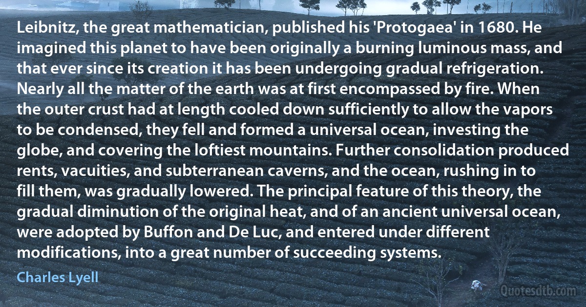 Leibnitz, the great mathematician, published his 'Protogaea' in 1680. He imagined this planet to have been originally a burning luminous mass, and that ever since its creation it has been undergoing gradual refrigeration. Nearly all the matter of the earth was at first encompassed by fire. When the outer crust had at length cooled down sufficiently to allow the vapors to be condensed, they fell and formed a universal ocean, investing the globe, and covering the loftiest mountains. Further consolidation produced rents, vacuities, and subterranean caverns, and the ocean, rushing in to fill them, was gradually lowered. The principal feature of this theory, the gradual diminution of the original heat, and of an ancient universal ocean, were adopted by Buffon and De Luc, and entered under different modifications, into a great number of succeeding systems. (Charles Lyell)