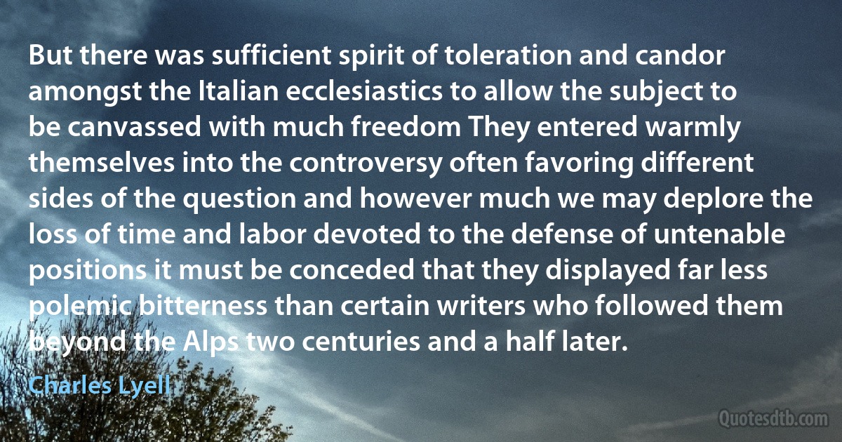 But there was sufficient spirit of toleration and candor amongst the Italian ecclesiastics to allow the subject to be canvassed with much freedom They entered warmly themselves into the controversy often favoring different sides of the question and however much we may deplore the loss of time and labor devoted to the defense of untenable positions it must be conceded that they displayed far less polemic bitterness than certain writers who followed them beyond the Alps two centuries and a half later. (Charles Lyell)