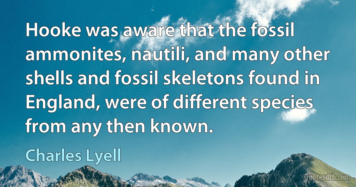 Hooke was aware that the fossil ammonites, nautili, and many other shells and fossil skeletons found in England, were of different species from any then known. (Charles Lyell)