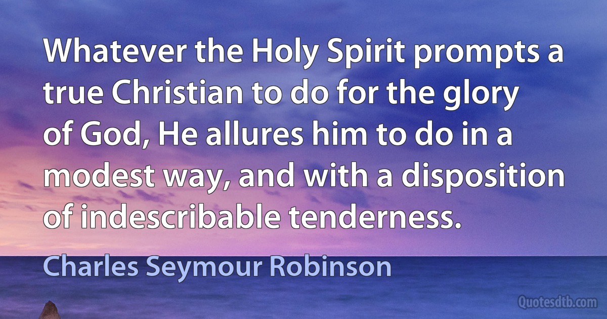 Whatever the Holy Spirit prompts a true Christian to do for the glory of God, He allures him to do in a modest way, and with a disposition of indescribable tenderness. (Charles Seymour Robinson)