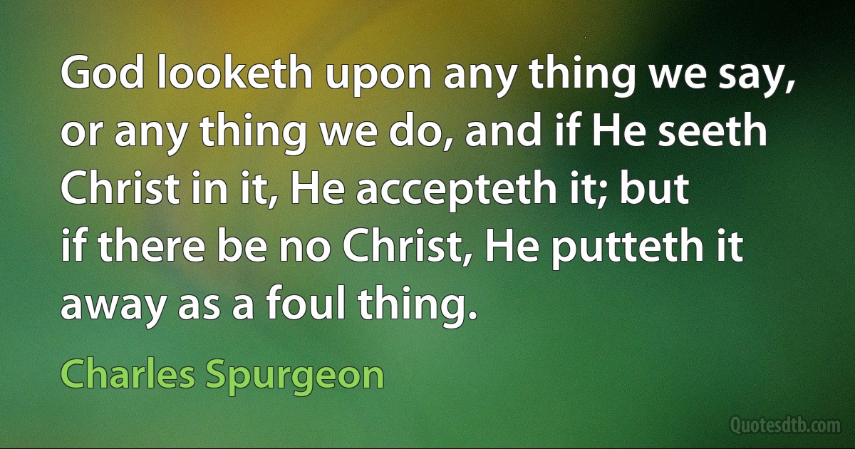 God looketh upon any thing we say, or any thing we do, and if He seeth Christ in it, He accepteth it; but if there be no Christ, He putteth it away as a foul thing. (Charles Spurgeon)