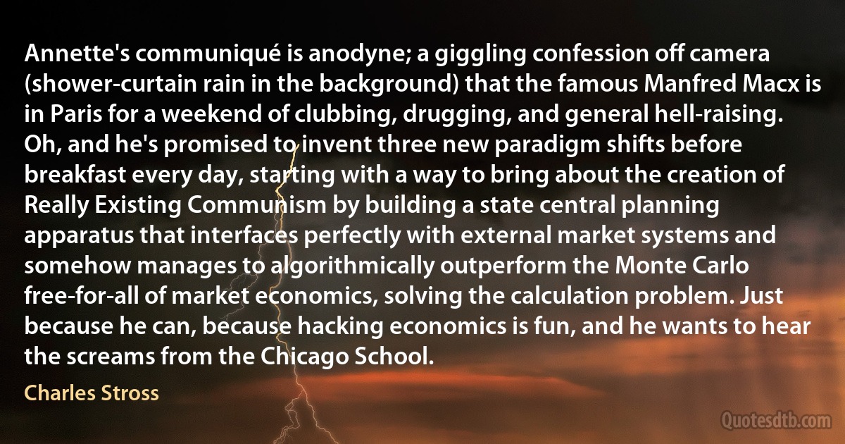 Annette's communiqué is anodyne; a giggling confession off camera (shower-curtain rain in the background) that the famous Manfred Macx is in Paris for a weekend of clubbing, drugging, and general hell-raising. Oh, and he's promised to invent three new paradigm shifts before breakfast every day, starting with a way to bring about the creation of Really Existing Communism by building a state central planning apparatus that interfaces perfectly with external market systems and somehow manages to algorithmically outperform the Monte Carlo free-for-all of market economics, solving the calculation problem. Just because he can, because hacking economics is fun, and he wants to hear the screams from the Chicago School. (Charles Stross)