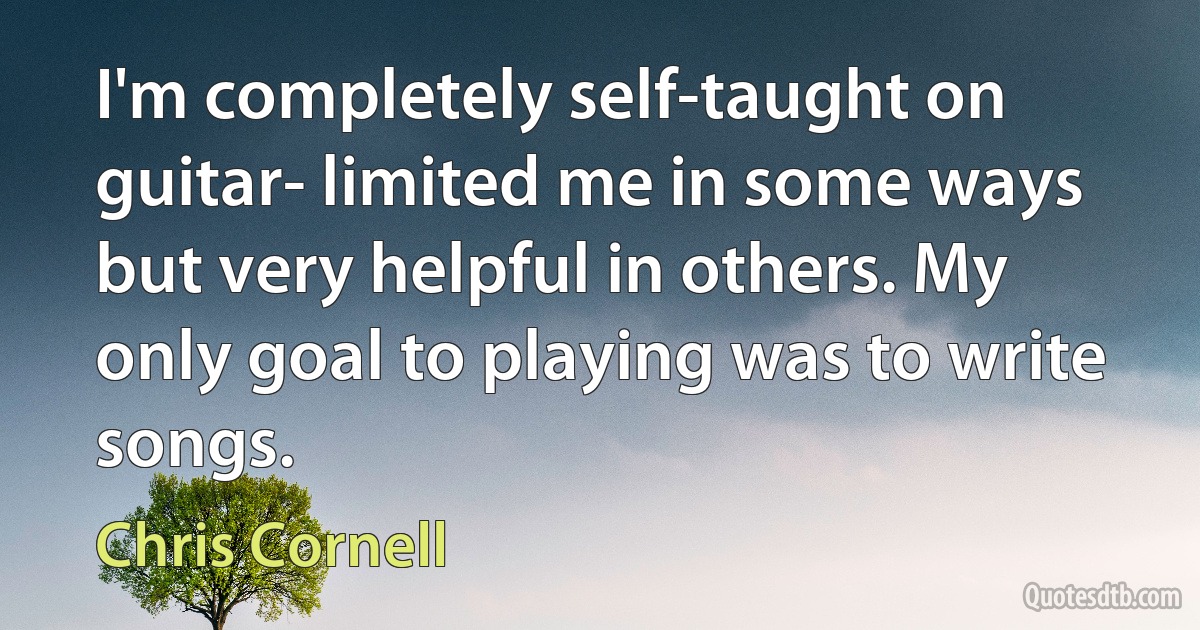 I'm completely self-taught on guitar- limited me in some ways but very helpful in others. My only goal to playing was to write songs. (Chris Cornell)