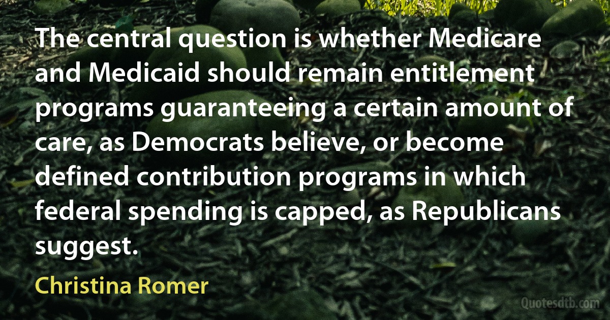 The central question is whether Medicare and Medicaid should remain entitlement programs guaranteeing a certain amount of care, as Democrats believe, or become defined contribution programs in which federal spending is capped, as Republicans suggest. (Christina Romer)