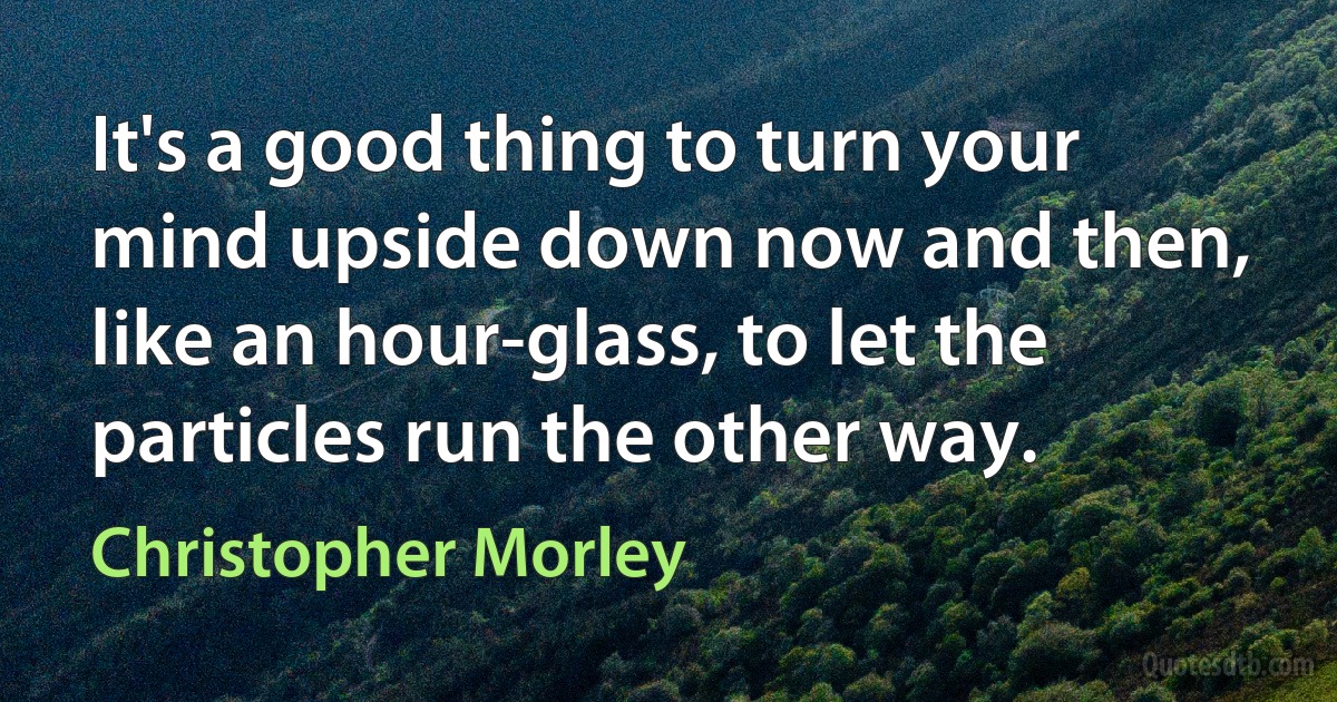 It's a good thing to turn your mind upside down now and then, like an hour-glass, to let the particles run the other way. (Christopher Morley)