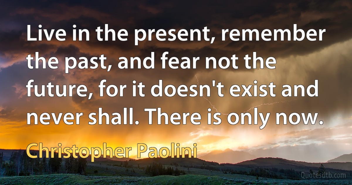 Live in the present, remember the past, and fear not the future, for it doesn't exist and never shall. There is only now. (Christopher Paolini)