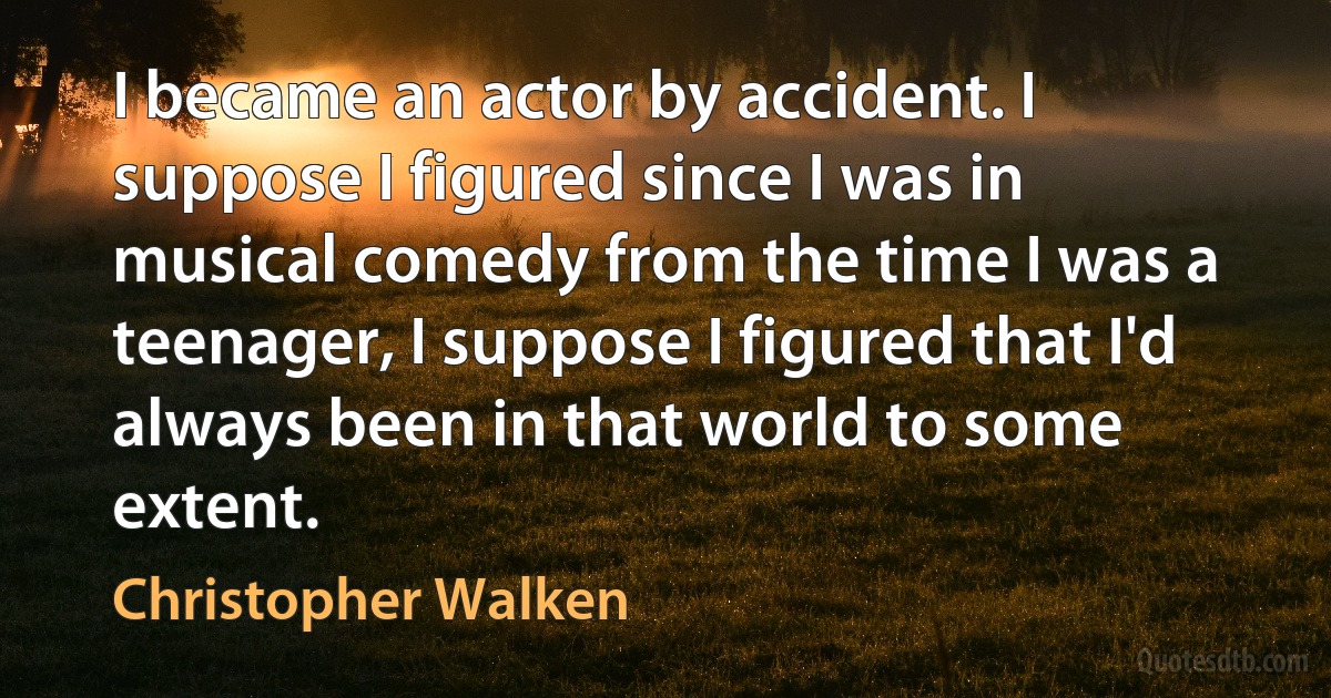 I became an actor by accident. I suppose I figured since I was in musical comedy from the time I was a teenager, I suppose I figured that I'd always been in that world to some extent. (Christopher Walken)