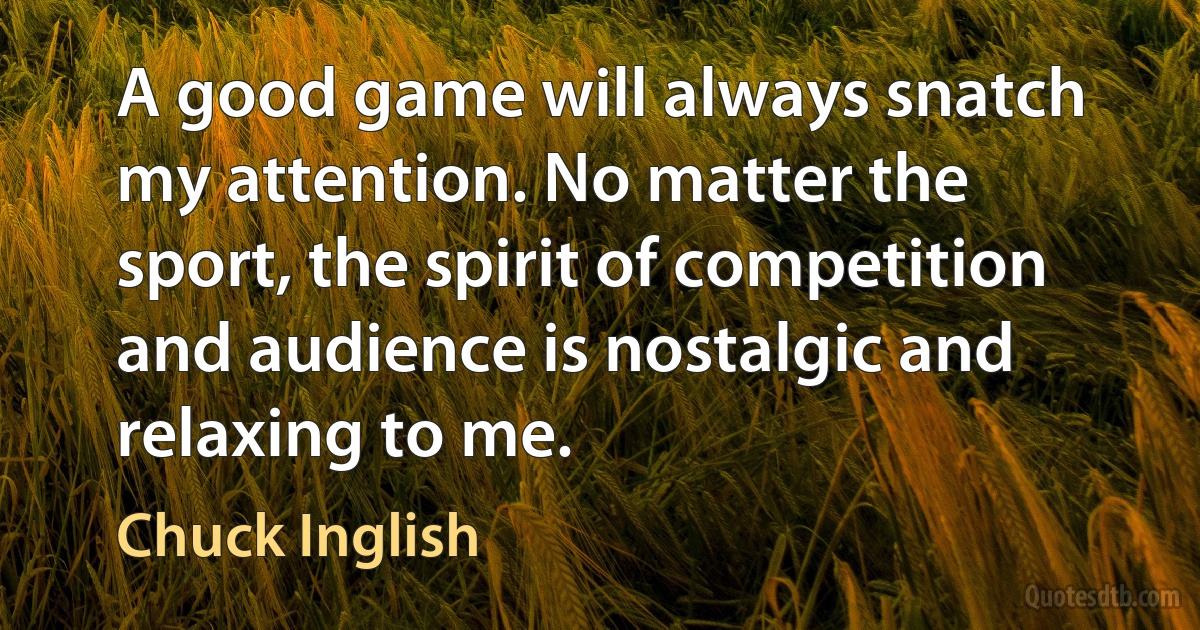 A good game will always snatch my attention. No matter the sport, the spirit of competition and audience is nostalgic and relaxing to me. (Chuck Inglish)