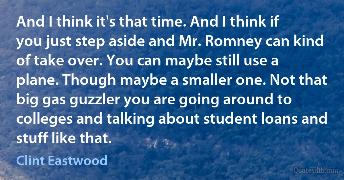 And I think it's that time. And I think if you just step aside and Mr. Romney can kind of take over. You can maybe still use a plane. Though maybe a smaller one. Not that big gas guzzler you are going around to colleges and talking about student loans and stuff like that. (Clint Eastwood)