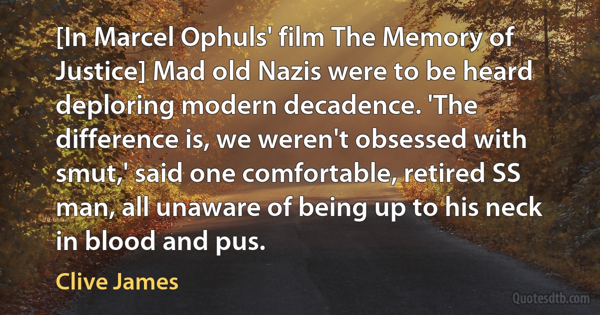 [In Marcel Ophuls' film The Memory of Justice] Mad old Nazis were to be heard deploring modern decadence. 'The difference is, we weren't obsessed with smut,' said one comfortable, retired SS man, all unaware of being up to his neck in blood and pus. (Clive James)