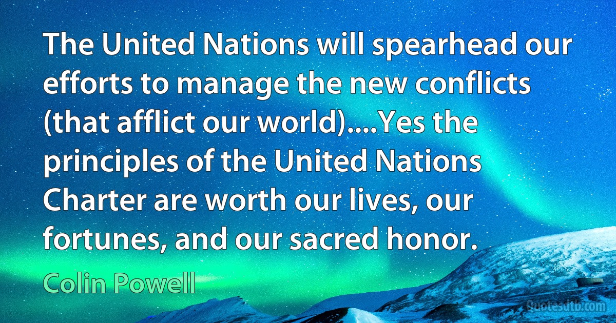 The United Nations will spearhead our efforts to manage the new conflicts (that afflict our world)....Yes the principles of the United Nations Charter are worth our lives, our fortunes, and our sacred honor. (Colin Powell)