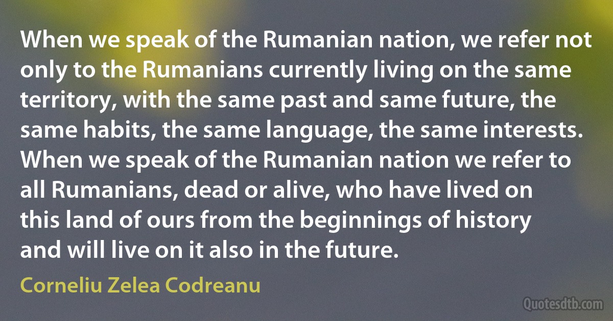 When we speak of the Rumanian nation, we refer not only to the Rumanians currently living on the same territory, with the same past and same future, the same habits, the same language, the same interests. When we speak of the Rumanian nation we refer to all Rumanians, dead or alive, who have lived on this land of ours from the beginnings of history and will live on it also in the future. (Corneliu Zelea Codreanu)