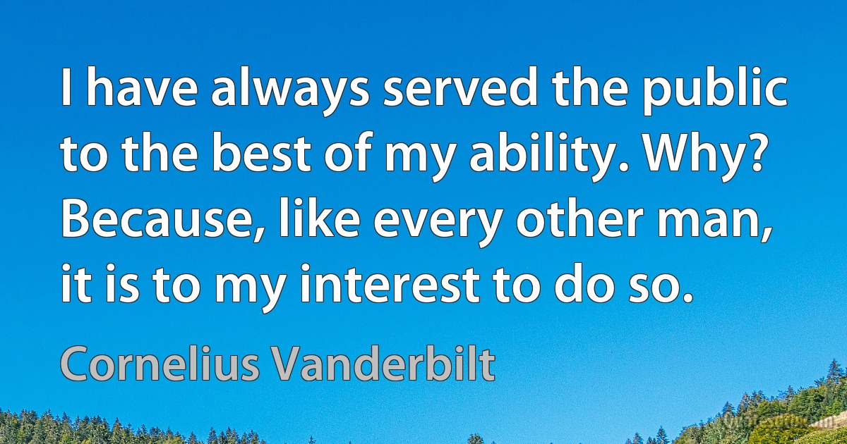 I have always served the public to the best of my ability. Why? Because, like every other man, it is to my interest to do so. (Cornelius Vanderbilt)