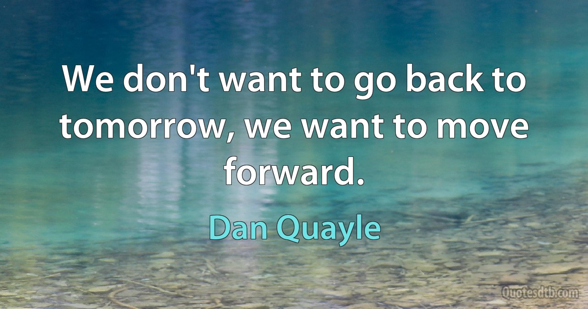 We don't want to go back to tomorrow, we want to move forward. (Dan Quayle)