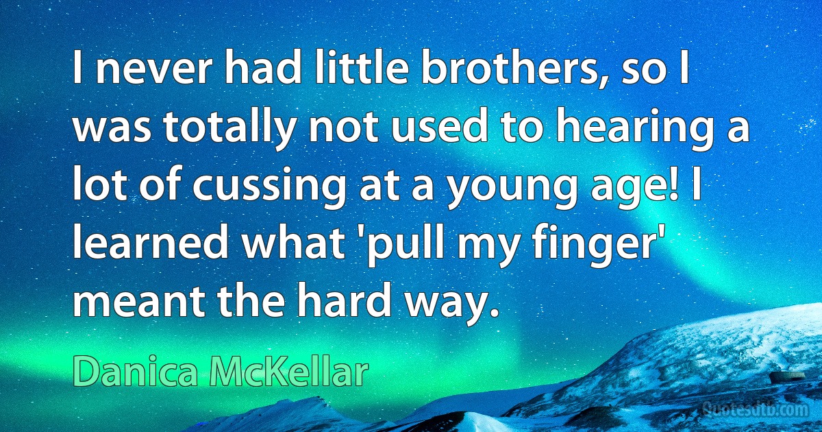 I never had little brothers, so I was totally not used to hearing a lot of cussing at a young age! I learned what 'pull my finger' meant the hard way. (Danica McKellar)