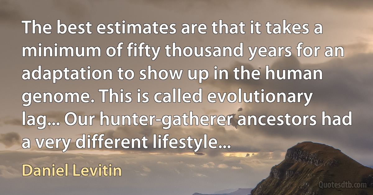 The best estimates are that it takes a minimum of fifty thousand years for an adaptation to show up in the human genome. This is called evolutionary lag... Our hunter-gatherer ancestors had a very different lifestyle... (Daniel Levitin)