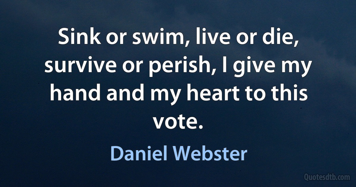 Sink or swim, live or die, survive or perish, I give my hand and my heart to this vote. (Daniel Webster)