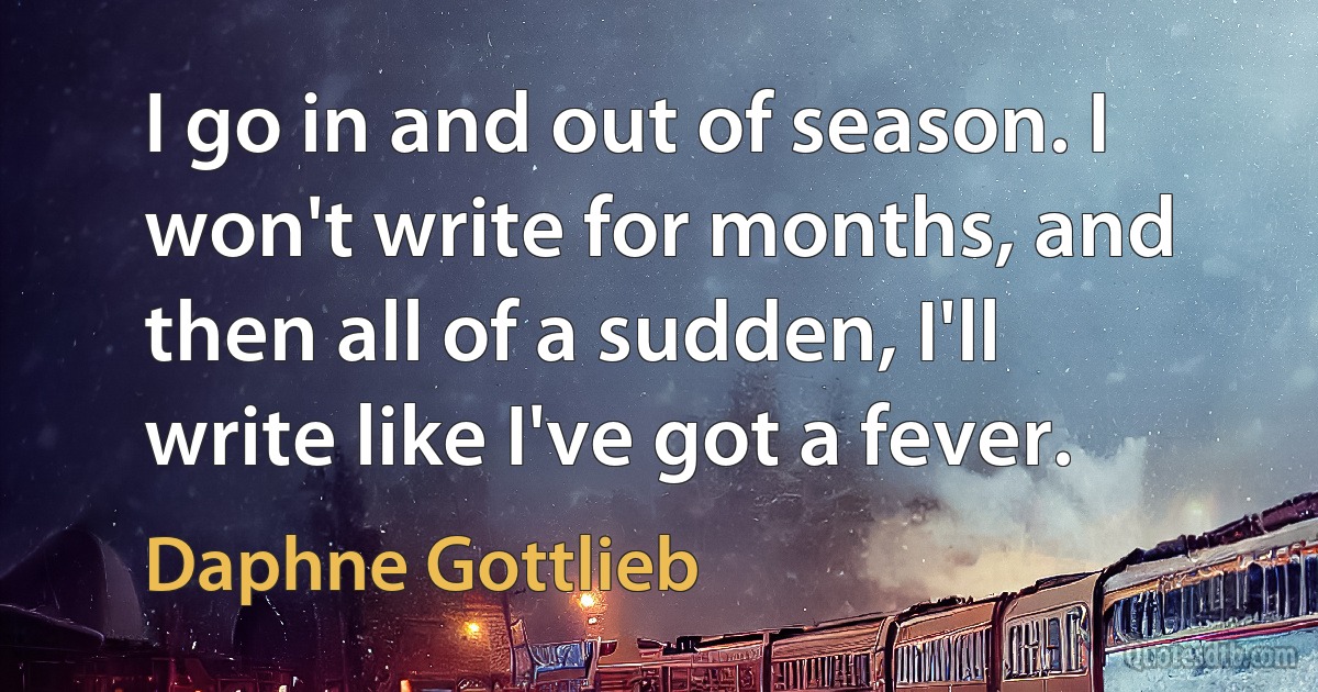 I go in and out of season. I won't write for months, and then all of a sudden, I'll write like I've got a fever. (Daphne Gottlieb)