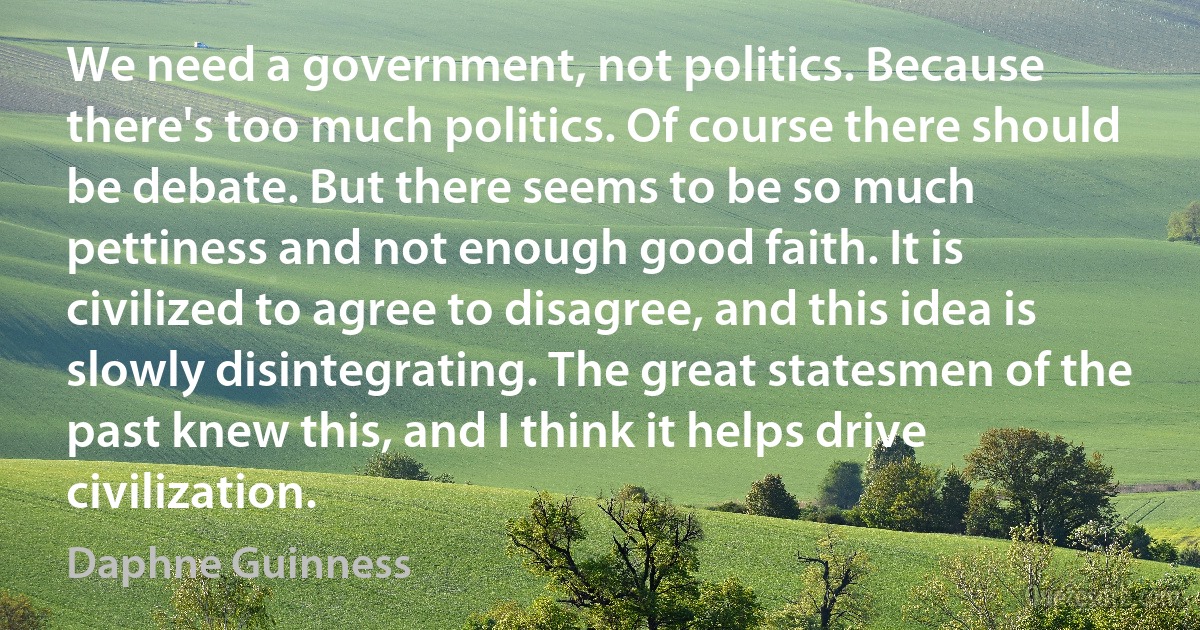 We need a government, not politics. Because there's too much politics. Of course there should be debate. But there seems to be so much pettiness and not enough good faith. It is civilized to agree to disagree, and this idea is slowly disintegrating. The great statesmen of the past knew this, and I think it helps drive civilization. (Daphne Guinness)