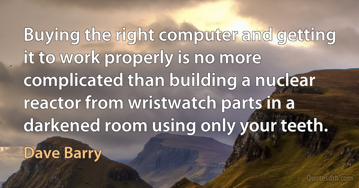 Buying the right computer and getting it to work properly is no more complicated than building a nuclear reactor from wristwatch parts in a darkened room using only your teeth. (Dave Barry)