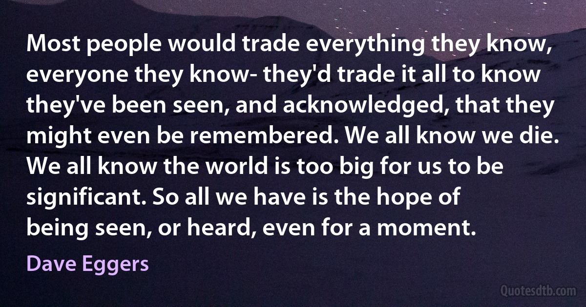 Most people would trade everything they know, everyone they know- they'd trade it all to know they've been seen, and acknowledged, that they might even be remembered. We all know we die. We all know the world is too big for us to be significant. So all we have is the hope of being seen, or heard, even for a moment. (Dave Eggers)