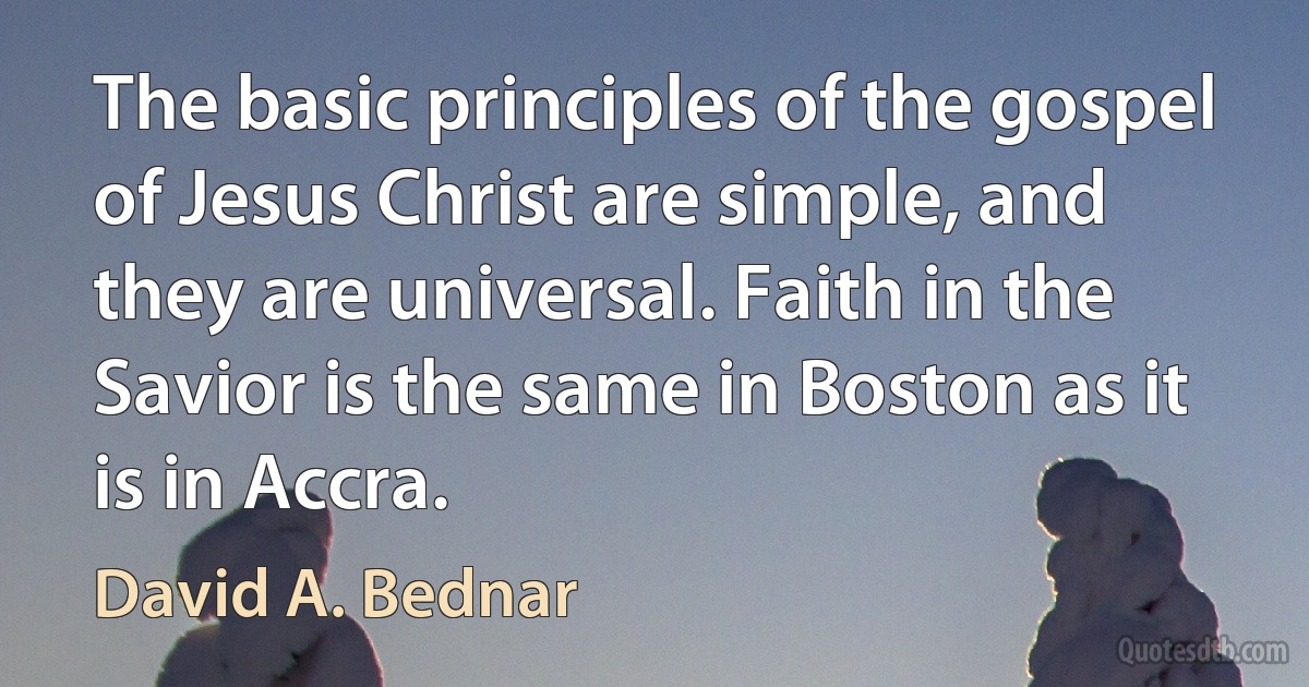 The basic principles of the gospel of Jesus Christ are simple, and they are universal. Faith in the Savior is the same in Boston as it is in Accra. (David A. Bednar)