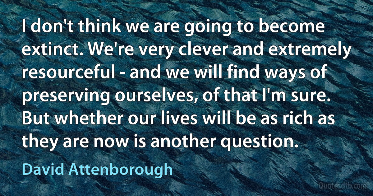 I don't think we are going to become extinct. We're very clever and extremely resourceful - and we will find ways of preserving ourselves, of that I'm sure. But whether our lives will be as rich as they are now is another question. (David Attenborough)