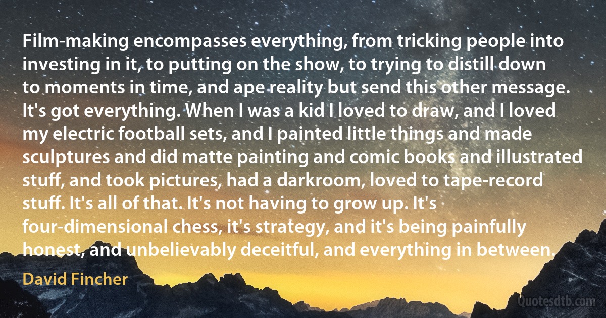 Film-making encompasses everything, from tricking people into investing in it, to putting on the show, to trying to distill down to moments in time, and ape reality but send this other message. It's got everything. When I was a kid I loved to draw, and I loved my electric football sets, and I painted little things and made sculptures and did matte painting and comic books and illustrated stuff, and took pictures, had a darkroom, loved to tape-record stuff. It's all of that. It's not having to grow up. It's four-dimensional chess, it's strategy, and it's being painfully honest, and unbelievably deceitful, and everything in between. (David Fincher)