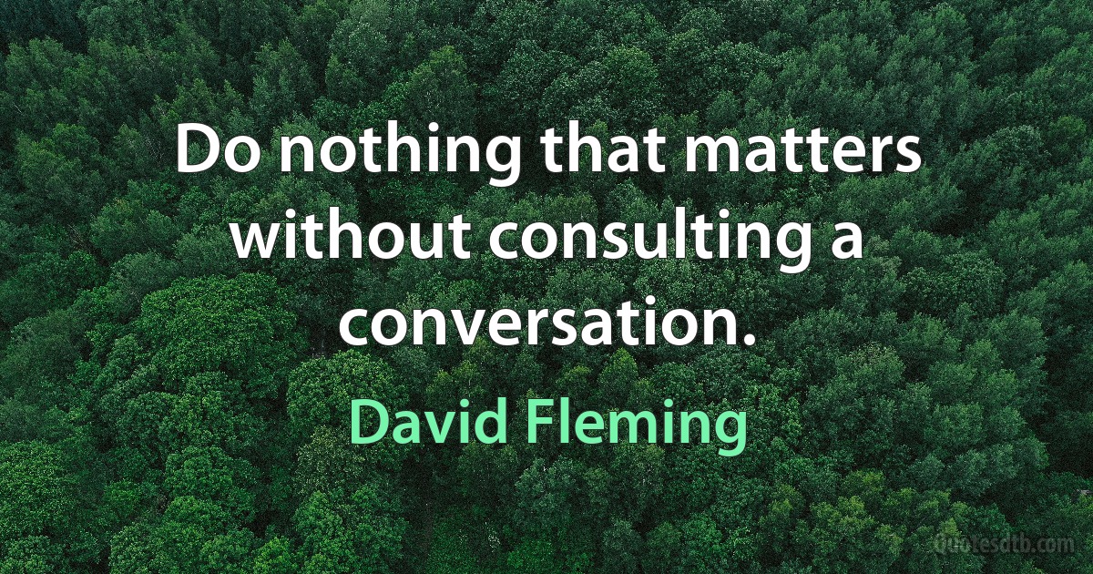 Do nothing that matters without consulting a conversation. (David Fleming)