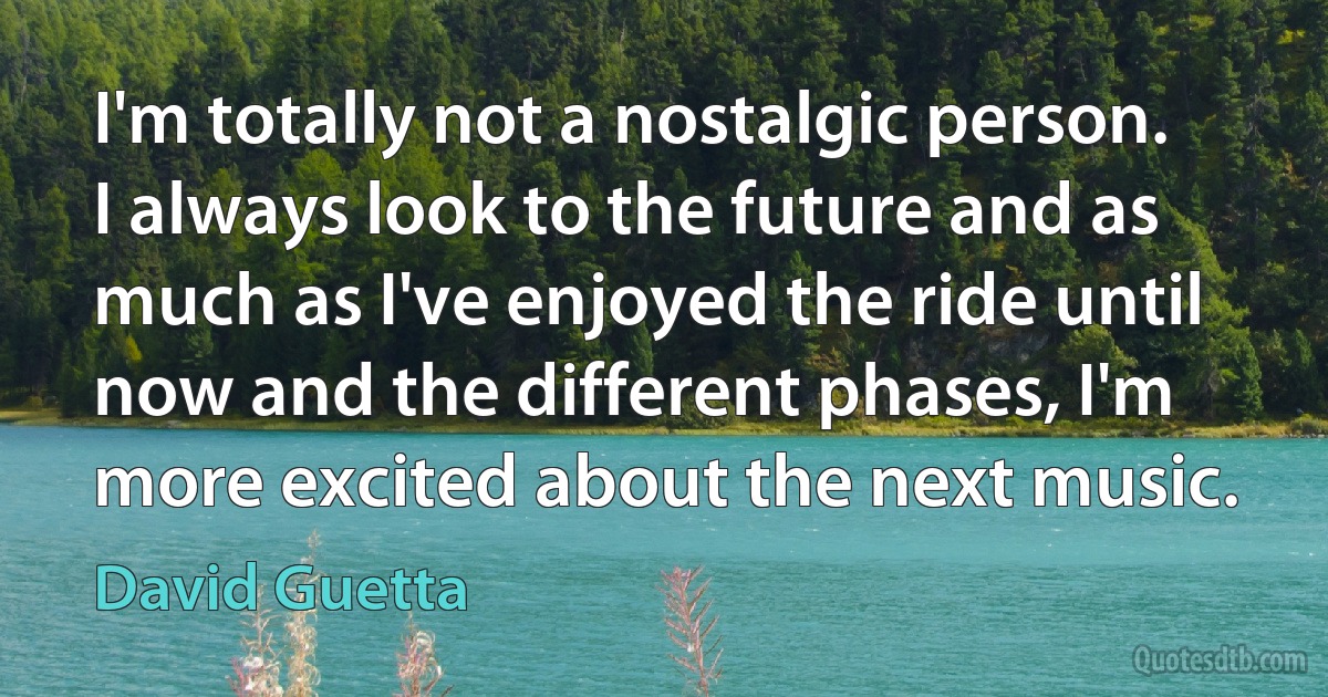 I'm totally not a nostalgic person. I always look to the future and as much as I've enjoyed the ride until now and the different phases, I'm more excited about the next music. (David Guetta)