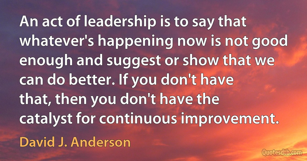 An act of leadership is to say that whatever's happening now is not good enough and suggest or show that we can do better. If you don't have that, then you don't have the catalyst for continuous improvement. (David J. Anderson)