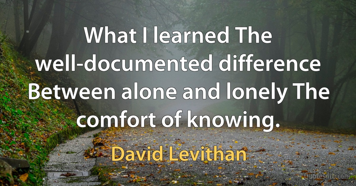 What I learned The well-documented difference Between alone and lonely The comfort of knowing. (David Levithan)