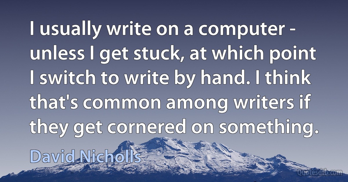 I usually write on a computer - unless I get stuck, at which point I switch to write by hand. I think that's common among writers if they get cornered on something. (David Nicholls)