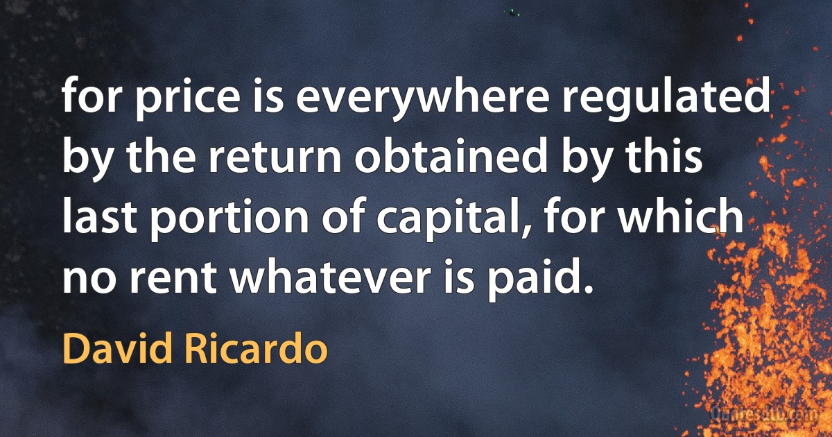 for price is everywhere regulated by the return obtained by this last portion of capital, for which no rent whatever is paid. (David Ricardo)