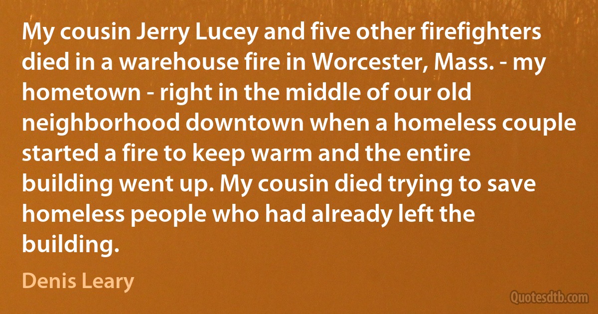 My cousin Jerry Lucey and five other firefighters died in a warehouse fire in Worcester, Mass. - my hometown - right in the middle of our old neighborhood downtown when a homeless couple started a fire to keep warm and the entire building went up. My cousin died trying to save homeless people who had already left the building. (Denis Leary)