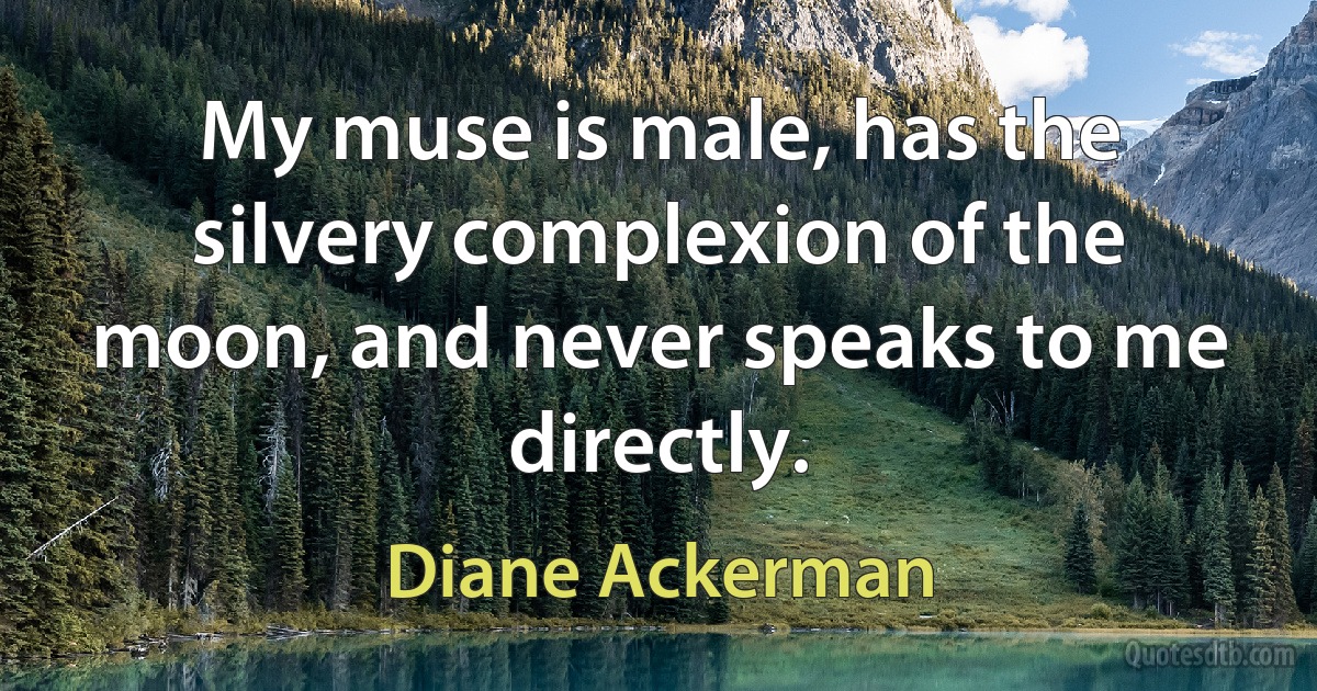 My muse is male, has the silvery complexion of the moon, and never speaks to me directly. (Diane Ackerman)