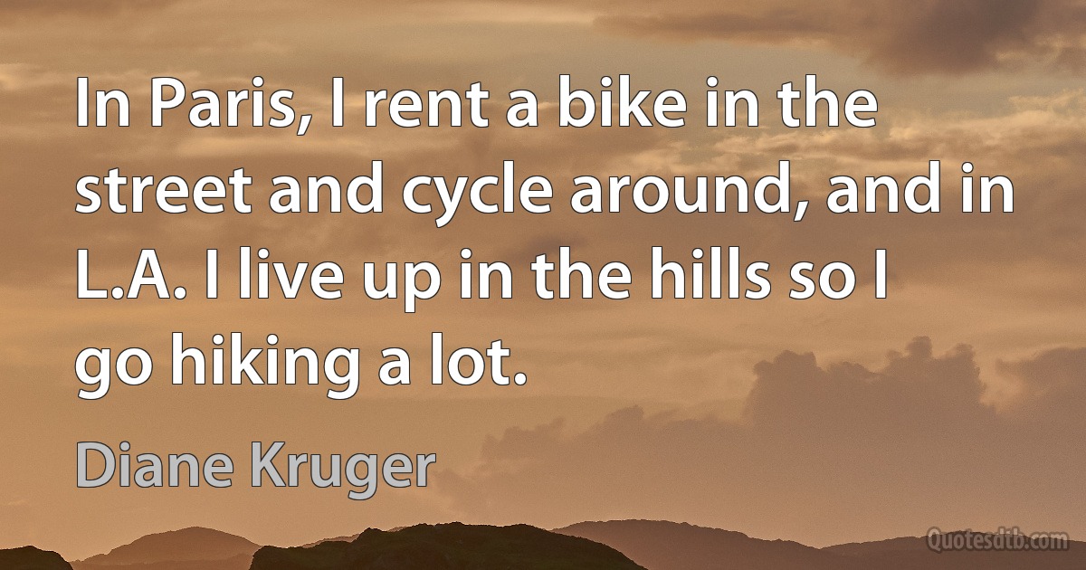 In Paris, I rent a bike in the street and cycle around, and in L.A. I live up in the hills so I go hiking a lot. (Diane Kruger)