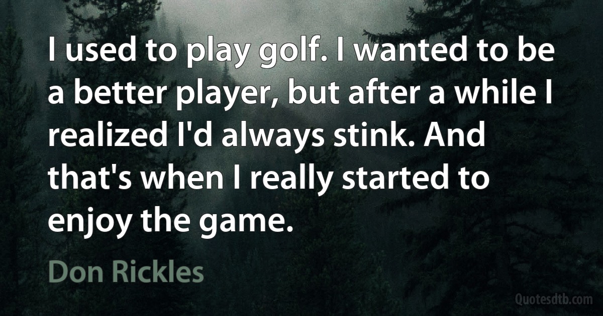 I used to play golf. I wanted to be a better player, but after a while I realized I'd always stink. And that's when I really started to enjoy the game. (Don Rickles)