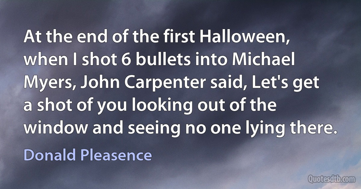 At the end of the first Halloween, when I shot 6 bullets into Michael Myers, John Carpenter said, Let's get a shot of you looking out of the window and seeing no one lying there. (Donald Pleasence)