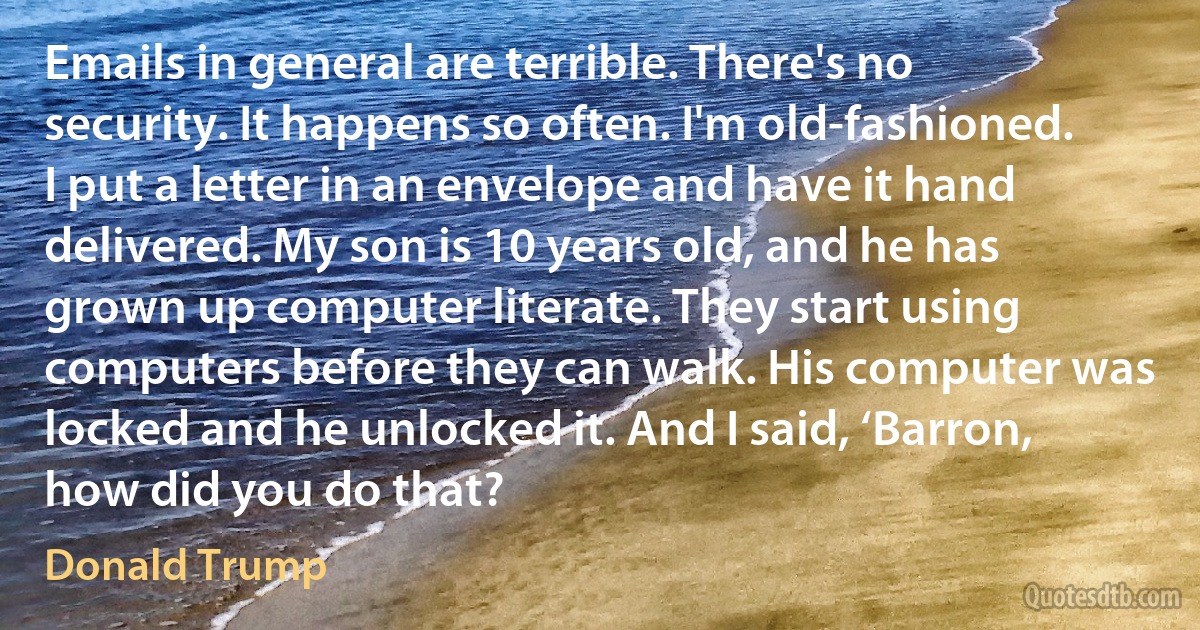 Emails in general are terrible. There's no security. It happens so often. I'm old-fashioned. I put a letter in an envelope and have it hand delivered. My son is 10 years old, and he has grown up computer literate. They start using computers before they can walk. His computer was locked and he unlocked it. And I said, ‘Barron, how did you do that? (Donald Trump)