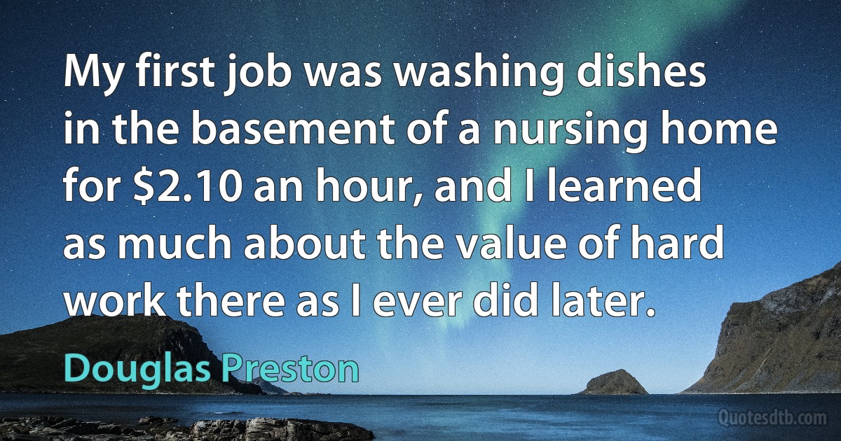 My first job was washing dishes in the basement of a nursing home for $2.10 an hour, and I learned as much about the value of hard work there as I ever did later. (Douglas Preston)