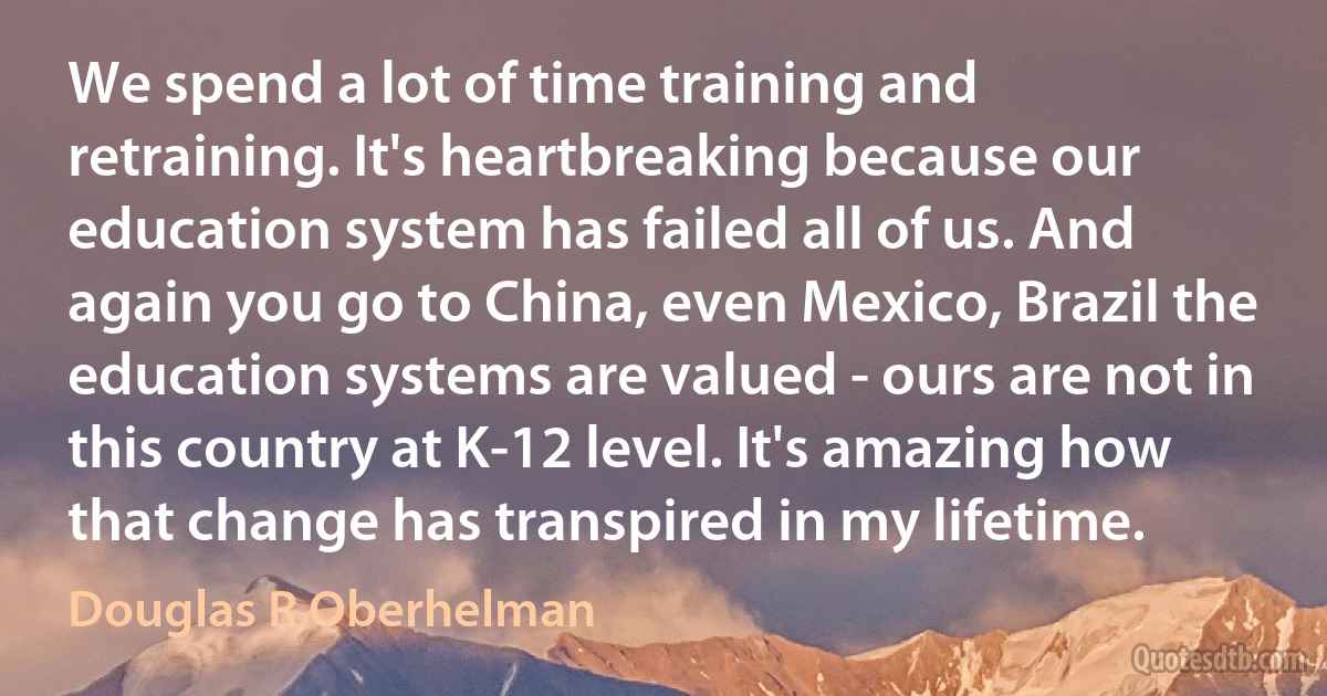 We spend a lot of time training and retraining. It's heartbreaking because our education system has failed all of us. And again you go to China, even Mexico, Brazil the education systems are valued - ours are not in this country at K-12 level. It's amazing how that change has transpired in my lifetime. (Douglas R Oberhelman)