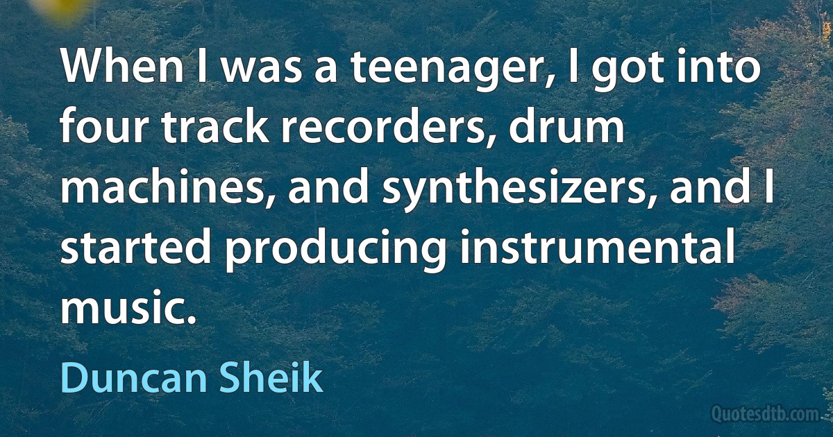 When I was a teenager, I got into four track recorders, drum machines, and synthesizers, and I started producing instrumental music. (Duncan Sheik)