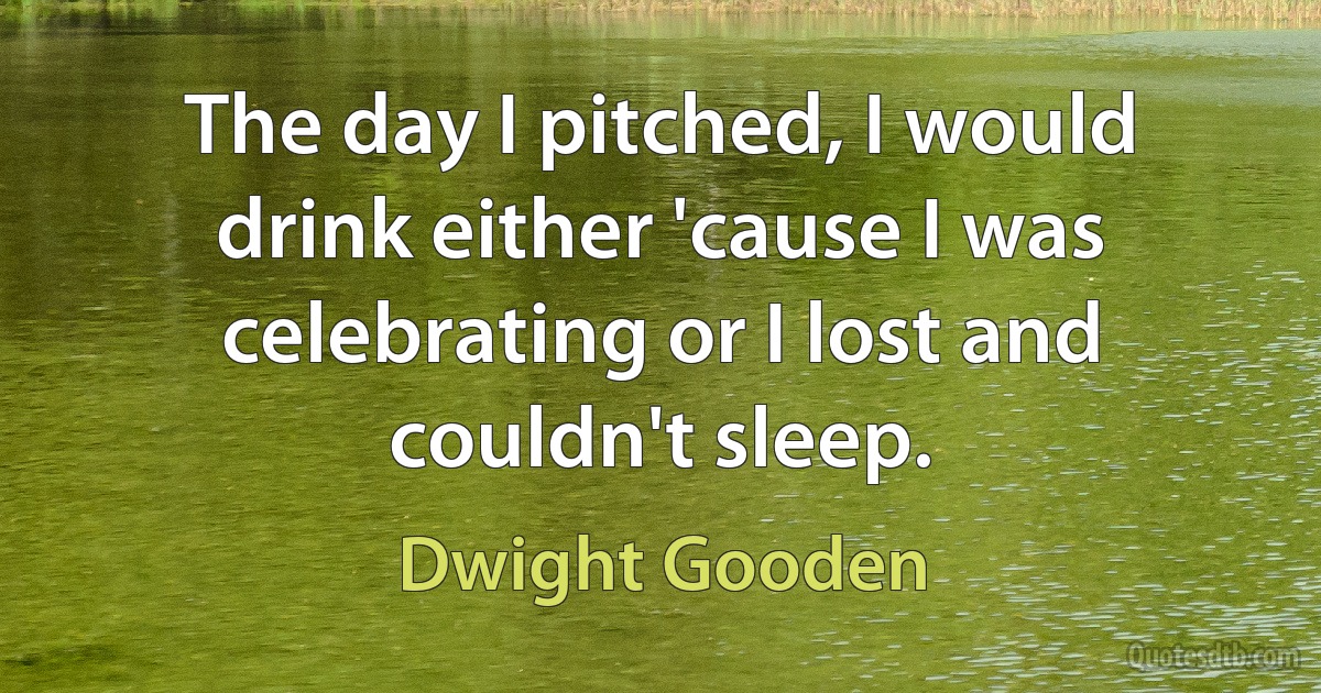 The day I pitched, I would drink either 'cause I was celebrating or I lost and couldn't sleep. (Dwight Gooden)